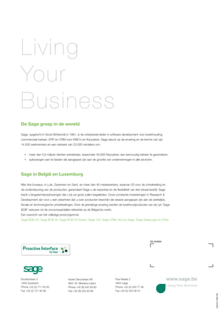 Living
Your
Business
De Sage groep in de wereld

Sage, opgericht in Groot-Brittannië in 1981, is de onbetwiste leider in software development voor boekhouding,
commercieel beheer, ERP en CRM voor KMO’s en fiduciaires. Sage steunt op de ervaring en de kennis van zijn
14.500 werknemers en een netwerk van 23.000 verdelers om:


     meer dan 5,8 miljoen klanten wereldwijd, waaronder 40.000 fiduciaires, een eenvoudig beheer te garanderen.
     oplossingen aan te bieden die aangepast zijn aan de grootte van ondernemingen in alle sectoren.




Sage in België en Luxemburg

Met drie bureaus, in Luik, Zaventem en Gent, en meer dan 40 medewerkers, waarvan 20 voor de ontwikkeling en
de ondersteuning van de producten, garandeert Sage u de expertise en de flexibiliteit van een lokaal bedrijf. Sage
biedt u langetermijnoplossingen die u bij uw groei zullen begeleiden. Onze constante investeringen in Research &
Development zijn voor u een zekerheid dat u over producten beschikt die steeds aangepast zijn aan de wettelijke,
fiscale en technologische ontwikkelingen. Door de jarenlange ervaring werden de boekhoudproducten van de Lijn 'Sage
BOB' verkozen tot de onvoorwaardelijke referentie op de Belgische markt.
Een overzicht van het volledige productgamma:
Sage BOB 30, Sage BOB 50, Sage BOB 50 Expert, Sage 100, Sage CRM, Act! by Sage, Sage SalesLogix en FiSta.




                                                                                                      Uw verdeler

 Proactive Interface
                          by Sage




Excelsiorlaan 3                      Xavier Decocklaan 68                  Rue Natalis 2                             www.sage.be
1930 Zaventem                        9831 St.-Martens-Latem                4020 Liège
Phone +32 (2) 711 40 50              Phone +32 (9) 242 93 60               Phone +32 (4) 343 77 46                   Living Your Business
Fax +32 (2) 721 93 96                Fax +32 (9) 242 93 69                 Fax +32 (4) 343 08 47
                                                                                                                                            v.0901031-FR051009
 