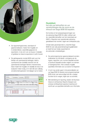 Flexibiliteit:
                                                        het zijn uw behoeften en uw
                                                        verwachtingen die de vorm en de
                                                        inhoud van Sage BOB 50 bepalen.
                                                        De functies en het aanpassingsvermogen van
                                                        de oplossing Sage BOB 50 zullen voldoen aan
                                                        de essentiële behoeften van het merendeel van
                                                        KMO's. Waardoor een operationele oplossing
                                                        gerealiseerd kan worden, tegen een onklopbare prijs.

                                                        Omdat ieder geval bijzonder is, beschikt Sage
• De rapporteringsfuncties, standaard of
                                                        BOB 50 over vele parametriseringsmogelijkheden
  gepersonaliseerd, maken het mogelijk om
                                                        en biedt het een totale owpenheid tot
  in enkele klikken, essentiële gegevens te
                                                        de verbonden ontwikkelingen.
  exporteren, in de vorm van uw keuze, in tabellen
  of grafieken en deze te exporteren in pdf of excel.
                                                        • De werkomgeving kan gepersonaliseerd worden:
• De geïntegreerde module BOB-cash voor het               sneltoetsen op het klavier, voortgang van de
  beheer van openstaande bedragen, biedt u                ingave, rapporten, enz. kunnen bepaald worden
  voortdurend een duidelijk overzicht van de              of opnieuw bepaald worden volgens uw wensen
  openstaande bedragen klanten of leveranciers.           of werkgewoonten. Het is steeds mogelijk
  Deze maakt het mogelijk om dadelijk de risico’s te      specifieke informatie voor uw sector te integreren
  evalueren indien nodig, en in één klik een volledig
  schuldvorderingdossier met bijlagen op te maken.      • U kunt nog verder gaan in de personalisatie van
                                                          uw Sage BOB 50 dankzij onze programmeertaal
                                                          BOB-script, een eenvoudige tool die u toelaat
                                                          functies toe te voegen, eigen aan uw activiteit.

                                                        • Met betrekking tot reporting, bieden de Business
                                                          Views en de Business Reports Designer een
                                                          scherpe zichtbaarheid waardoor beantwoord
                                                          wordt aan uw specifieke behoefte voor informatie.
 