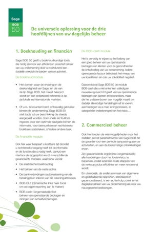 BOB

50             De universele oplossing voor de drie
               hoofdlijnen van uw dagelijks beheer


 1. Boekhouding en financiën                             De BOB-cash module

                                                         Het is onnodig te wijzen op het belang van
 Sage BOB 50 geeft u boekhoudkundige tools
                                                         een goed beheer van uw openstaande
 die nodig zijn voor een efficiënt en proactief beheer
                                                         bedragen van klanten voor de gezondheid en
 van uw onderneming door u voortdurend een
                                                         de ontwikkeling van uw onderneming. Iedere
 duidelijk overzicht te bieden van uw activiteit.
                                                         openstaande factuur beïnvloedt het niveau van
 De boekhoudmodule                                       uw liquiditeiten en ook uw solvabiliteit negatief.

 • Het domein waar de ervaring en de                     Daarom bevat Sage BOB 50 de module
   deskundigheid van Sage, en die van                    BOB-cash die u niet enkel een volledig en
   de lijn Sage BOB, het meest beloond                   nauwkeurig overzicht geeft van uw openstaande
   wordt en een onbetwiste referentie is op              bedragen van klanten en leveranciers, maar
   de lokale en internationale markten.                  die het u daarenboven ook mogelijk maakt om
                                                         dadelijk alle nodige handelingen uit te voeren:
 • Of u nu Accountant bent, of toevallig gebruiker       aanmaningen via e-mail, inningsdossiers, in
   binnen de onderneming, Sage BOB 50                    categorieën onderbrengen van het risico,…
   stelt tools tot uw beschikking die steeds
   aangepast worden. Voor snelle en foutloze
   ingaven, voor een optimale navigatie binnen de
   informatie, voor betrouwbare en rechtstreeks          2. Commercieel beheer
   bruikbare statistieken, of iedere andere taak.
                                                         Ook hier bieden de vele mogelijkheden voor het
 De financiële module                                    instellen en het parametriseren van Sage BOB 50
                                                         de garantie voor een perfecte aanpassing aan uw
 Ook hier weer bespaart u kostbare tijd doordat          activiteiten, en aan de toekomstige ontwikkelingen
 u rechtstreeks toegang heeft tot de informatie          ervan.
 en de functies die u nodig heeft, dankzij een
                                                         Zijn geavanceerde ergonomie vergemakkelijkt
 interface die opgesplitst wordt in verschillende
                                                         alle handelingen door het foutenrisico te
 gevanceerde modules, waaronder vooral:
                                                         beperken, zodat iedereen in alle stappen van
 • De analytische boekhouding                            de verkoopcyclus efficiënter en meer renderend
 • Het beheer van de vaste activa                        wordt.

 • De bankverbindingen (automatisering van de            En uiteindelijk, de snelle aanmaak van algemene
   betalingen en inlezen van de rekeninguittreksels      en gedetailleerde rapporten, standaard of
                                                         gepersonaliseerd, is een echte hulp zowel in het
 • BOB-OLE (dynamische links naar Excel                  dagelijks beheer van uw onderneming als voor uw
   om uw eigen reporting aan te maken)                   nauwgezette beslissingen.
 • BOB-cash: vergemakkelijkt het
   beheer van openstaande bedragen en
   inningen van schuldvorderingen.
 