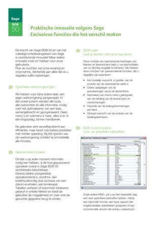BOB

50           Praktische innovatie volgens Sage
             Exclusieve functies die het verschil maken

 De kracht van Sage BOB 50 en van het             BOB-cash:
 volledige ontwikkelingsteam van Sage             Laat je klanten niet op je kap leven
 is voortdurende innovatie! Maar iedere
 innovatie moet zin hebben voor onze              Deze module van openstaande bedragen van
 gebruikers.                                      klanten en leveranciers helpt u uw kasmiddelen
 Pluk de vruchten van onze ervaring en            van zo dichtbij mogelijk te beheren. Wij hebben
 onze kennis, denkende aan alles dat ze u         deze voorzien van geavanceerde functies, die u
 dagelijks zullen opbrengen.                      dagelijks zal waarderen:
                                                  • Een duidelijk overzicht, in grafiek, van de
                                                    evolutie van de openstaande saldo’s.
 Specifieke werkomgevingen                        • Online raadplegen van de
                                                    jaarrekeningen vanuit de klantenfiche.
 Wij hebben voor bijna iedere taak, een           • Aanmaken van memo-nota’s gekoppeld
 eigen werkomgeving aangemaakt. In                  aan de betaling van de leveranciers en
 één enkel scherm werden alle tools,                overschrijvingen.
 alle overzichten en alle informatie, nodig       • Historiek van de etalingsherinneringen
 voor het optimaliseren van een taak,               per klant.
 samengebracht en georganiseerd. Geen             • Globaal overzicht van de evolutie van de
 menu's en submenu's meer, alles is er, in          betalingstermijnen.
 één oogopslag, binnen handbereik.

 De gebruiker wint vanzelfsprekend aan            BOB Customization
 efficiëntie, maar levert ook betere prestaties
                                                  voor uw specifieke behoeften
 met minder opleiding. Bij het openen van
 zijn werkomgeving ontdekt hij onmiddellijk
 alle functies.


 Geavanceerd zoeken

 Omdat u op ieder moment informatie
 nodig kan hebben, is de tool geavanceerd
 opzoeken overal in Sage BOB 50
 rechtstreeks beschikbaar.
 Dankzij talrijke voorgestelde
 opzoekschema's, wordt bv. een
 boekhoudkundig stuk op basis van een
 datum eruithalen, een kinderspel.
 Tabellen sorteren of kolommen blokkeren
 gebeurt in enkele klikken en biedt de
 gebruiker de mogelijkheid om zeer snel de        Zoals iedere KMO, zal u op een bepaalde dag
 gezochte gegevens terug te vinden.               een zeer specifieke behoefte hebben. Hetzij
                                                  een bijzonder functie, een type rapport dat
                                                  ongebruikelijke statistieken groepeert of een
                                                  commerciële stroom die enkel u toebehoort.
 