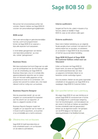 Sage BOB 50

Wij kunnen het onvoorzienbare echter niet             Interne auditnota’s
voorzien. Daarom hebben we Sage BOB 50
voorzien van personaliseringsmogelijkheden.           Vergeet de Post-its die u plakt in dossiers of op
                                                      facturen, plaats ze dadelijk in Sage
                                                      BOB 50, waar ze niet verloren zullen gaan
BOB-script

Het is een eenvoudige en gebruiksvriendelijke         Externe auditnota's
tool die u echt kunt programmeren
binnen de Sage BOB 50 en waarvan u                    Deze nota’s hebben betrekking op uw volgende
bijna alle aspecten kunt aanpassen.                   fiscale aangifte of een controle in de toekomst? Uw
                                                      externe expert kan ze opmaken, ze verbeteren,
U vindt talrijke getuigenissen van klanten            en ze bewaren in Sage BOB 50 als documentatie
over bijzondere problemen op onze                     of met het oog op een latere handeling.
site, rubriek "getuigenissen".
                                                      Sage BOB 50 Expert of Sage BOB
                                                      50 Customer Edition: enkel voor uw
Business Views                                        fiduciaire!

Met deze exclusieve tool toont Sage aan op welk       Indien uw fiduciaire met Sage BOB 50
punt de zichtbaarheid van de informatie een pijler    Expert werkt, de versie van Sage BOB 50
is van de ontwikkeling van Sage BOB 50.               voor boekhoudprofessionals, kan deze
Business Views laat u toe om in enkele kliks          uw gegevens rechtstreeks inlezen en ze
gepersonaliseerde rapporten aan te maken              bewerken zonder overbodige ingaven.
door om het even welke gegevens uit het
programma te tonen en te combineren. Om               Voor de anderen, hebben we een gratis hulpmiddel
precies het overzicht te creëren dat u het meest      ontwikkeld om de gegevens van Sage BOB 50 te
relevant vindt en nuttig voor uw business.            raadplegen: Sage BOB 50 Customer Edition.



Business Reports Designer                             Een specifiek beheer voor Luxemburg

Wat de presentatie betreft, zijn we niet              Wij volgen Sage BOB 50 van zeer dichtbij op en
vergeten om vooral aandacht te besteden               passen Sage BOB 50 voordurend aan in functie
aan het uitzicht van uw rapporten, of                 van de Belgische en Luxemburgse wetgeving.
deze nu uitgeprint worden of niet .                   Voor het Groothertogdom, commercialiseren we
                                                      een versie in het Duits en hebben we specifieke
Business Reports Designer maakt het                   functies ontwikkeld zoals het geavanceerd
mogelijk om uw rapporten aan te maken, ze             beheer van de algemene kosten, het opmaken
in Excel of pdf te exporteren, ze te printen          van de BTW bijlage en het inlezen van
of ze onmiddellijk per e-mail te versturen.           rekeninguittreksels in het Multiline formaat.



Efficiënte links met uw fiduciaire

Sage BOB 50 heeft bijzondere links en
tools ontwikkeld tussen u en uw fiduciaire
om de relatie te optimaliseren.
 