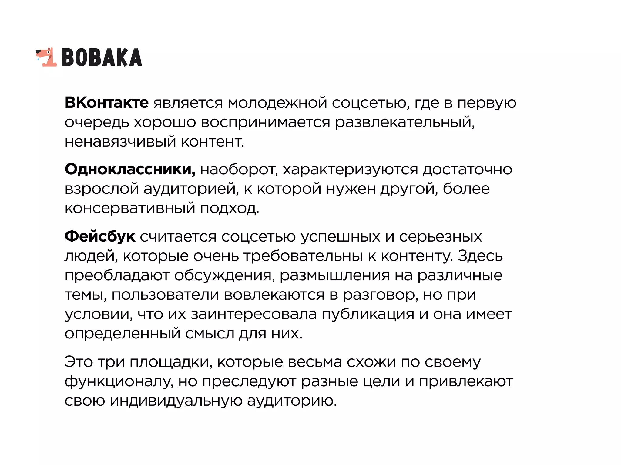 ВКонтакте является молодежной соцсетью, где в первую
очередь хорошо воспринимается развлекательный,
ненавязчивый контент.
Одноклассники, наоборот, характеризуются достаточно
взрослой аудиторией, к которой нужен другой, более
консервативный подход.
Фейсбук считается соцсетью успешных и серьезных
людей, которые очень требовательны к контенту. Здесь
преобладают обсуждения, размышления на различные
темы, пользователи вовлекаются в разговор, но при
условии, что их заинтересовала публикация и она имеет
определенный смысл для них.
Это три площадки, которые весьма схожи по своему
функционалу, но преследуют разные цели и привлекают
свою индивидуальную аудиторию.
 