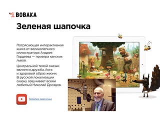 Зеленая шапочка
Потрясающая интерактивная
книга от великолепного
иллюстратора Андрея
Гордеева — призера канских
львов.
Центральной темой сказки
является дружба, йога  
и здоровый образ жизни.  
В русской локализации
сказку озвучивает всеми
любимый Николай Дроздов.
Трейлер Шапочки
 