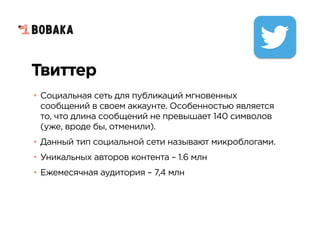 Твиттер
• Социальная сеть для публикаций мгновенных
сообщений в своем аккаунте. Особенностью является
то, что длина сообщений не превышает 140 символов
(уже, вроде бы, отменили).
• Данный тип социальной сети называют микроблогами.
• Уникальных авторов контента – 1.6 млн
• Ежемесячная аудитория – 7,4 млн
 