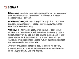 ВКонтакте является молодежной соцсетью, где в первую
очередь хорошо воспринимается развлекательный,
ненавязчивый контент.
Одноклассники, наоборот, характеризуются достаточно
взрослой аудиторией, к которой нужен другой, более
консервативный подход.
Фейсбук считается соцсетью успешных и серьезных
людей, которые очень требовательны к контенту. Здесь
преобладают обсуждения, размышления на различные
темы, пользователи вовлекаются в разговор, но при
условии, что их заинтересовала публикация и она имеет
определенный смысл для них.
Это три площадки, которые весьма схожи по своему
функционалу, но преследуют разные цели и привлекают
свою индивидуальную аудиторию.
 