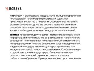 Инстаграм – фотосервис, предназначенный для обработки и
последующей публикации фотографий. Здесь нет
привычных аккаунтов с новостями, собственной «стеной»,
фотоальбомами и т. д. Но эта соцсеть является отличным
способом делать фотоотчеты, делиться моментами своей
жизни и наблюдать за моментами других пользователей.
Твиттер преследует другие цели – моментальное получение
информации и моментальное её размещение. Лаконичность
сообщений не отталкивает пользователей, они могут узнать
интересующую их новость без лишних слов и предложений.
На данной площадке также отсутствуют привычные нам
аккаунты со стеной, новостями, альбомами. Сообщения идут
в одной ленте, сменяя друг друга. Пользователи могут
делиться ими на своей странице, отвечать, а также
добавлять в избранное. Функционал весьма прост и понятен.
 