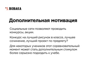 Дополнительная мотивация
Социальные сети позволяют проводить
конкурсы, акции.
Конкурс на лучший рисунок в классе, лучшее
сочинение, лучший проект по предмету?
Для некоторых учеников этот соревновательный
момент может стать дополнительным стимулом
более серьезно подходить к учебе.
 