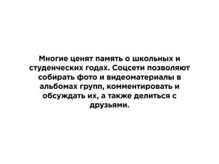 Многие ценят память о школьных и
студенческих годах. Соцсети позволяют
собирать фото и видеоматериалы в
альбомах групп, комментировать и
обсуждать их, а также делиться с
друзьями.
 