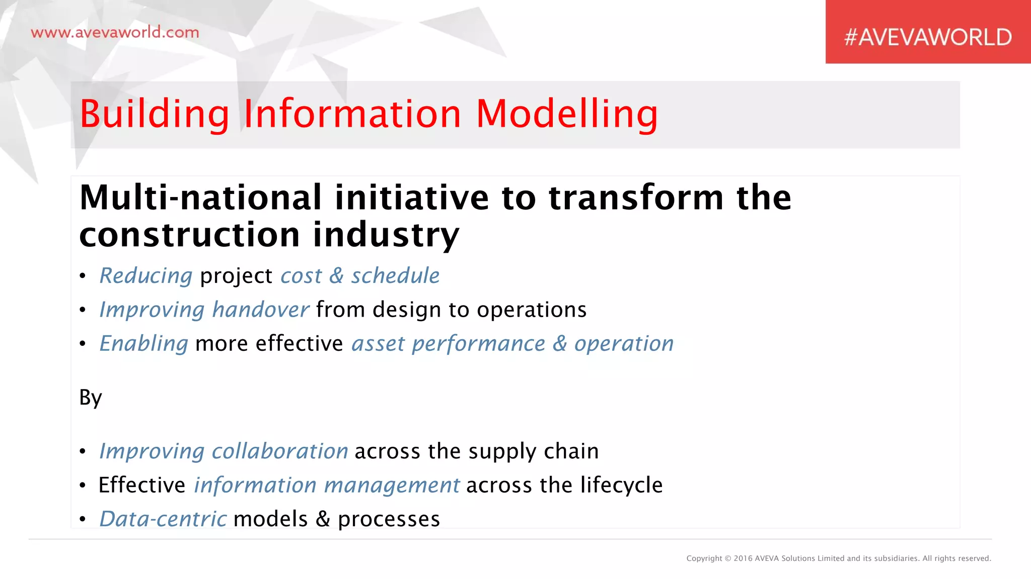 Copyright © 2016 AVEVA Solutions Limited and its subsidiaries. All rights reserved.
Building Information Modelling
Multi-national initiative to transform the
construction industry
• Reducing project cost & schedule
• Improving handover from design to operations
• Enabling more effective asset performance & operation
By
• Improving collaboration across the supply chain
• Effective information management across the lifecycle
• Data-centric models & processes
 