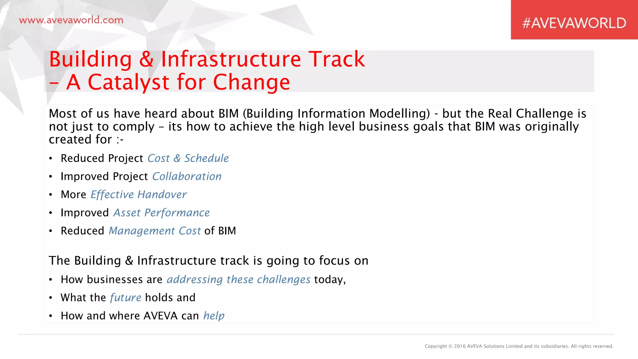 Copyright © 2016 AVEVA Solutions Limited and its subsidiaries. All rights reserved.
Building & Infrastructure Track
– A Catalyst for Change
Most of us have heard about BIM (Building Information Modelling) - but the Real Challenge is
not just to comply – its how to achieve the high level business goals that BIM was originally
created for :-
• Reduced Project Cost & Schedule
• Improved Project Collaboration
• More Effective Handover
• Improved Asset Performance
• Reduced Management Cost of BIM
The Building & Infrastructure track is going to focus on
• How businesses are addressing these challenges today,
• What the future holds and
• How and where AVEVA can help
 