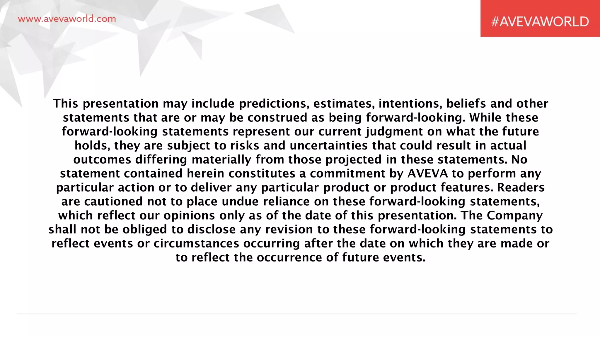 This presentation may include predictions, estimates, intentions, beliefs and other
statements that are or may be construed as being forward-looking. While these
forward-looking statements represent our current judgment on what the future
holds, they are subject to risks and uncertainties that could result in actual
outcomes differing materially from those projected in these statements. No
statement contained herein constitutes a commitment by AVEVA to perform any
particular action or to deliver any particular product or product features. Readers
are cautioned not to place undue reliance on these forward-looking statements,
which reflect our opinions only as of the date of this presentation. The Company
shall not be obliged to disclose any revision to these forward-looking statements to
reflect events or circumstances occurring after the date on which they are made or
to reflect the occurrence of future events.
 