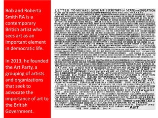 Bob and Roberta
Smith RA is a
contemporary
British artist who
sees art as an
important element
in democratic life.
In 2013, he founded
the Art Party, a
grouping of artists
and organizations
that seek to
advocate the
importance of art to
the British
Government.
 