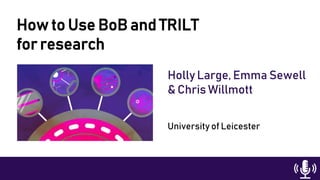 How to Use BoB and TRILT
for research
Holly Large, Emma Sewell
& Chris Willmott
University of Leicester
 