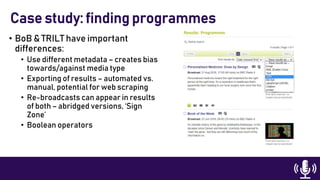 • BoB & TRILT have important
differences:
• Use different metadata – creates bias
towards/against media type
• Exporting of results – automated vs.
manual, potential for web scraping
• Re-broadcasts can appear in results
of both – abridged versions, ‘Sign
Zone’
• Boolean operators
Case study: finding programmes
 