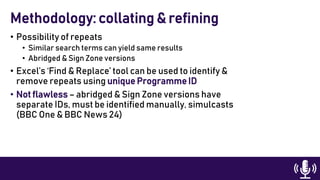 • Possibility of repeats
• Similar search terms can yield same results
• Abridged & Sign Zone versions
• Excel’s ‘Find & Replace’ tool can be used to identify &
remove repeats using unique Programme ID
• Not flawless – abridged & Sign Zone versions have
separate IDs, must be identified manually, simulcasts
(BBC One & BBC News 24)
Methodology: collating & refining
 