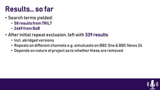 • Search terms yielded:
• 58 results from TRILT
• 2469 from BoB
• After initial repeat exclusion, left with 339 results
• Incl. abridged versions
• Repeats on different channels e.g. simulcasts on BBC One & BBC News 24
• Depends on nature of project as to whether these are removed
Results… so far
 