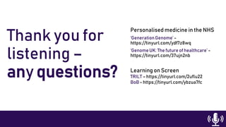 Thank you for
listening –
any questions?
Personalised medicine in the NHS
‘GenerationGenome’ -
https://tinyurl.com/ydf7z8wq
‘Genome UK: The future of healthcare’ -
https://tinyurl.com/37ujn2nb
Learning on Screen
TRILT – https://tinyurl.com/2uflu22
BoB - https://tinyurl.com/ybzua7fc
 