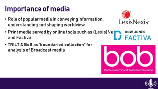 • Role of popular media in conveying information,
understanding and shaping worldview
• Print media served by online tools such as (Lexis)Nexis
and Factiva
• TRILT & BoB as “boundaried collection” for
analysis of Broadcast media
Importance of media
 