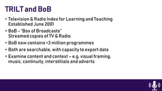 • Television & Radio Index for Learning and Teaching
Established June 2001
• BoB - “Box of Broadcasts”
Streamed copies of TV & Radio
• BoB now contains >3 million programmes
• Both are searchable, with capacity to export data
• Examine content and context – e.g. visual framing,
music, continuity, interstitials and adverts
TRILT and BoB
 