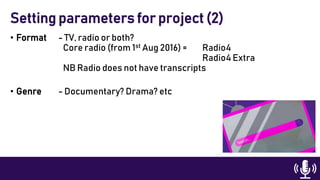 • Format - TV, radio or both?
Core radio (from 1st Aug 2016) = Radio4
Radio4 Extra
NB Radio does not have transcripts
• Genre - Documentary? Drama? etc
Setting parameters for project (2)
 