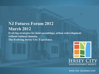 NJ Futures Forum 2012
March 2012
Evolving strategies for land assemblage, urban redevelopment
without eminent domain.
The Evolving Jersey City Experience.
 