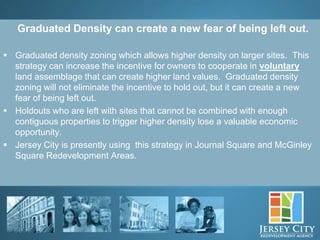 Graduated Density can create a new fear of being left out.

 Graduated density zoning which allows higher density on larger sites. This
  strategy can increase the incentive for owners to cooperate in voluntary
  land assemblage that can create higher land values. Graduated density
  zoning will not eliminate the incentive to hold out, but it can create a new
  fear of being left out.
 Holdouts who are left with sites that cannot be combined with enough
  contiguous properties to trigger higher density lose a valuable economic
  opportunity.
 Jersey City is presently using this strategy in Journal Square and McGinley
  Square Redevelopment Areas.




               10
 