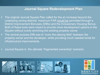 Journal Square Redevelopment Plan

 The original Journal Square Plan called for the an increase beyond the
  underlying zoning districts’ maximum FAR would be permitted through a
  District Improvement Bonuses (DIBs) and the Inclusionary Housing Bonus.
  Both of these tools were meant to provide more development options in the
  Square without overly enriching the existing property owner.
 The central purpose DIB was to “even the playing field” between the
  property owner and the developer, while providing much needed funds for
  infrastructure improvements.

 Journal Square is the ultimate “fragmented ownership” scenario.




              11
 