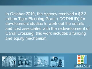 In October 2010, the Agency received a $2.3
million Tiger Planning Grant ( DOT/HUD) for
development studies to work out the details
and cost associated with the redevelopment of
Canal Crossing, this work includes a funding
and equity mechanism.




      26
 