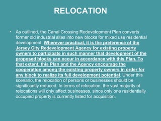 RELOCATION

• As outlined, the Canal Crossing Redevelopment Plan converts
  former old industrial sites into new blocks for mixed use residential
  development. Wherever practical, it is the preference of the
  Jersey City Redevelopment Agency for existing property
  owners to participate in such manner that development of the
  proposed blocks can occur in accordance with this Plan. To
  that extent, this Plan and the Agency encourage the
  cooperation among the existing property owners in order for
  any block to realize its full development potential. Under this
  scenario, the relocation of persons or businesses should be
  significantly reduced. In terms of relocation, the vast majority of
  relocations will only affect businesses, since only one residentially
  occupied property is currently listed for acquisition.
 