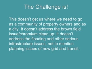 The Challenge is!

This doesn’t get us where we need to go
as a community of property owners and as
a city. It doesn’t address the brown field
issue/chromium clean up. It doesn’t
address the flooding and other serious
infrastructure issues, not to mention
planning issues of new grid and transit.
 