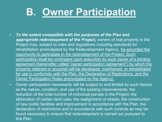 B. Owner Participation

•   To the extent compatible with the purposes of the Plan and
    appropriate redevelopment of the Project, owners of real property in the
    Project may, subject to rules and regulations including standards for
    rehabilitation promulgated by the Redevelopment Agency, be accorded the
    opportunity to participate in the redevelopment of the Project. Such
    participation shall be contingent upon execution by such owner of a binding
    agreement (hereinafter called “owner participation agreement”) by which the
    property retained or acquired will be developed, maintained, or rehabilitated
    for use in conformity with the Plan, the Declaration of Restrictions, and the
    Owner Participation Rules promulgated by the Agency.
•   Owner participation necessarily will be subject to and limited by such factors
    as the nature, condition, and use of the existing improvements; the
    reduction of the total number of individual parcels in the Project; the
    elimination of certain land uses; the realignment of streets; the construction
    of new public facilities and improvement in accordance with the Plan, the
    declaration of restrictions and in accordance with such controls as may be
    found necessary to ensure that redevelopment is carried out pursuant to
    this Plan.
 