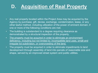 D. Acquisition of Real Property

•   Any real property located within the Project Area may be acquired by the
    Agency by purchase, gift, devise, exchange, condemnation, lease, or any
    other lawful method, including utilization of the power of eminent domain, if
    one or more of the following conditions are met.
•   The building is substandard to a degree requiring clearance as
    demonstrated by a structural inspection of the property.
•   The property must be acquired in order to eliminate an environment
    deficiency, including but not limited to: incompatible land uses, small and
    irregular lot subdivision, or overcrowding of the land.
•   The property must be acquired in order to eliminate impediments to land
    development through assembly of land into parcels of reasonable size and
    shape, served by an improved street system and public utilities.
 