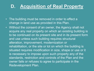 D. Acquisition of Real Property

• The building must be removed in order to effect a
  change in land use as provided in this Plan.
• Without the consent of an owner, the Agency shall not
  acquire any real property on which an existing building is
  to be continued on its present site and in its present form
  and use unless such building requires structural
  alteration, improvement, modernization or
  rehabilitation, or the site or lot on which the building is
  situated requires modification in size, shape or use or it
  is necessary to impose upon such property any of the
  standards, restriction and controls of the Plan and the
  owner fails or refuses to agree to participate in the
  Redevelopment Plan.
 
