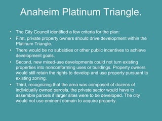 Anaheim Platinum Triangle.
• The City Council identified a few criteria for the plan:
• First, private property owners should drive development within the
  Platinum Triangle.
• There would be no subsidies or other public incentives to achieve
  development goals.
• Second, new mixed-use developments could not turn existing
  properties into nonconforming uses or buildings. Property owners
  would still retain the rights to develop and use property pursuant to
  existing zoning.
• Third, recognizing that the area was composed of dozens of
  individually owned parcels, the private sector would have to
  assemble parcels if larger sites were to be developed. The city
  would not use eminent domain to acquire property.
 