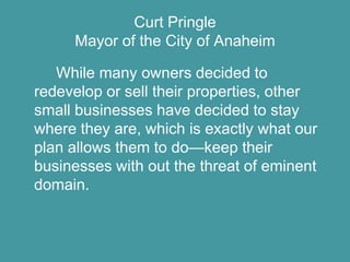 Curt Pringle
     Mayor of the City of Anaheim

   While many owners decided to
redevelop or sell their properties, other
small businesses have decided to stay
where they are, which is exactly what our
plan allows them to do—keep their
businesses with out the threat of eminent
domain.
 