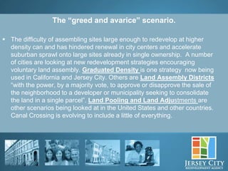 The “greed and avarice” scenario.

 The difficulty of assembling sites large enough to redevelop at higher
  density can and has hindered renewal in city centers and accelerate
  suburban sprawl onto large sites already in single ownership. A number
  of cities are looking at new redevelopment strategies encouraging
  voluntary land assembly. Graduated Density is one strategy now being
  used in California and Jersey City. Others are Land Assembly Districts
  “with the power, by a majority vote, to approve or disapprove the sale of
  the neighborhood to a developer or municipality seeking to consolidate
  the land in a single parcel”. Land Pooling and Land Adjustments are
  other scenarios being looked at in the United States and other countries.
  Canal Crossing is evolving to include a little of everything.




               9
 