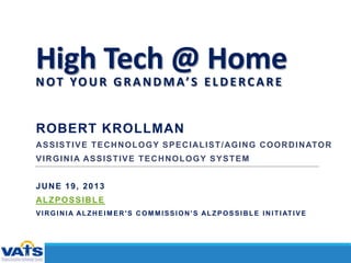 High Tech @ Home
NOT YOUR GRANDMA’S ELDERCARE
ROBERT KROLLMAN
ASSISTIVE TECHNOLOGY SPECIALIST/AGING COORDINATOR
VIRGINIA ASSISTIVE TECHNOLOGY SYSTEM
JUNE 19, 2013
ALZPOSSIBLE
VIRGINIA ALZHEIM ER'S COM MISSION'S ALZPOSSIBLE INITIATIVE
 