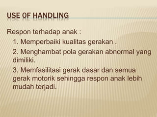 USE 0F HANDLING
Respon terhadap anak :
1. Memperbaiki kualitas gerakan .
2. Menghambat pola gerakan abnormal yang
dimiliki.
3. Memfasilitasi gerak dasar dan semua
gerak motorik sehingga respon anak lebih
mudah terjadi.
 
