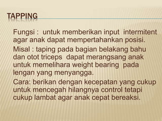 TAPPING
Fungsi : untuk memberikan input intermitent
agar anak dapat mempertahankan posisi.
Misal : taping pada bagian belakang bahu
dan otot triceps dapat merangsang anak
untuk memelihara weight bearing pada
lengan yang menyangga.
Cara: berikan dengan kecepatan yang cukup
untuk mencegah hilangnya control tetapi
cukup lambat agar anak cepat bereaksi.
 