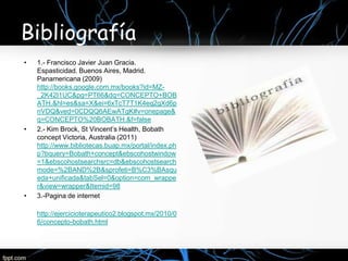 Bibliografía
•   1.- Francisco Javier Juan Gracia.
    Espasticidad. Buenos Aires, Madrid.
    Panamericana (2009)
    http://books.google.com.mx/books?id=MZ-
    _2K42I1UC&pg=PT66&dq=CONCEPTO+BOB
    ATH.&hl=es&sa=X&ei=6xTcT7T1K4eq2gXd6p
    nVDQ&ved=0CDQQ6AEwATgK#v=onepage&
    q=CONCEPTO%20BOBATH.&f=false
•   2.- Kim Brock, St Vincent’s Health, Bobath
    concept Victoria, Australia (2011)
    http://www.bibliotecas.buap.mx/portal/index.ph
    p?bquery=Bobath+concept&ebscohostwindow
    =1&ebscohostsearchsrc=db&ebscohostsearch
    mode=%2BAND%2B&sprofeti=B%C3%BAsqu
    eda+unificada&tabSel=0&option=com_wrappe
    r&view=wrapper&Itemid=98
•   3.-Pagina de internet

    http://ejercicioterapeutico2.blogspot.mx/2010/0
    6/concepto-bobath.html
 