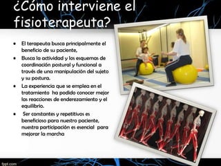 ¿Cómo interviene el
fisioterapeuta?
•   El terapeuta busca principalmente el
    beneficio de su paciente,
•   Busca la actividad y los esquemas de
    coordinación postural y funcional a
    través de una manipulación del sujeto
    y su postura.
•   La experiencia que se emplea en el
    tratamiento ha podido conocer mejor
    las reacciones de enderezamiento y el
    equilibrio.
•    Ser constantes y repetitivos es
    beneficioso para nuestro paciente,
    nuestra participación es esencial para
    mejorar la marcha
 