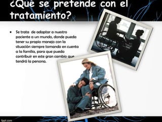 ¿Qué se pretende con el
tratamiento?
•   Se trata de adaptar a nuestro
    paciente a un mundo, donde pueda
    tener su propio manejo con la
    situación siempre tomando en cuenta
    a la familia, para que pueda
    contribuir en este gran cambio que
    tendrá la persona.
 
