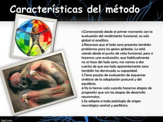 Características del método

              1.Comenzando desde el primer momento con la
              evaluación del rendimiento funcional, no solo
              global ni analítico.
              2.Reconoce que el lado sano presenta también
              problemas para los gestos globales. Lo está
              viendo desde el punto de vista funcional, pero si
              hacemos una evaluación, que habitualmente
              no se hace del lado sano, nos vamos a dar
              cuenta de que ese lado aparentemente sano
              también ha disminuido su capacidad.
              3.Tiene pautas de evaluación de esquemas
              cinéticos de la adaptación postural y del
              equilibrio.
              4.Ya lo hemos visto cuando hacemos etapas de
              progresión que son las etapas de desarrollo
              neuromotor.
              5.Se adapta a toda patología de origen
              neurológico central y periférico.
 
