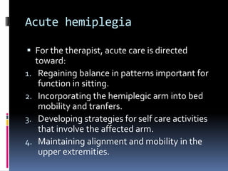 Acute hemiplegia
 For the therapist, acute care is directed
toward:
1. Regaining balance in patterns important for
function in sitting.
2. Incorporating the hemiplegic arm into bed
mobility and tranfers.
3. Developing strategies for self care activities
that involve the affected arm.
4. Maintaining alignment and mobility in the
upper extremities.
 