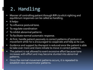 2. Handling
 Manner of controlling patient through RIPs to elicit righting and
equilibrium responses can be called as handling.
 It helps-
 To influence postural tone.
 To regulate coordination
 To inhibit abnormal patterns
 To facilitate normal automatic response.
 At first, handle patient passively in correct patterns of posture or
movement while he is encouraged to cooperate and help as he can.
 Guidence and support by therapist is reduced once the patient is able
to take over more and more initiate to move in correct patterns.
 The patient is not allowed to exert excessive effort because tone
increases with effort and may become stunted into abnormal
patterns.
 Once the normal movement patterns occurs, it is repeated to
establish new sensorimotor patterns.
 