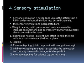 4.Sensory stimulation
 Sensory stimulation is never done unless the patient is in a
RIP in order to shunt the inflow into desired channels.
 the sensory stimulations incorporated are :
1.Weight bearing: with pressure and resistance used to
increase postural tone and decrease involuntary movement
also to normalise the tone.
2. placing and holding : patient puts effort to hold the limb
without assistance once the limb is placed.
3.Tapping :
 Pressure tapping :joint compression (by weight bearing).
 Inhibitory tapping: to decrease spasticity (by percussion
and hacking on muscles antagonists to spastic).
 Alternate tapping: for balance (by pertubation).
 