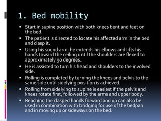 1. Bed mobility
 Start in supine position with both knees bent and feet on
the bed.
 The patient is directed to locate his affected arm in the bed
and clasp it.
 Using his sound arm, he extends his elbows and lifts his
hands toward the ceiling until the shoulders are flexed to
approximately 90 degrees.
 He is assisted to turn his head and shoulders to the involved
side.
 Rolling is completed by turning the knees and pelvis to the
same side until sidelying position is achieved.
 Rolling from sidelying to supine is easiest if the pelvis and
knees rotate first, followed by the arms and upper body.
 Reaching the clasped hands forward and up can also be
used in combination with bridging for use of the bedpan
and in moving up or sideways on the bed.
 