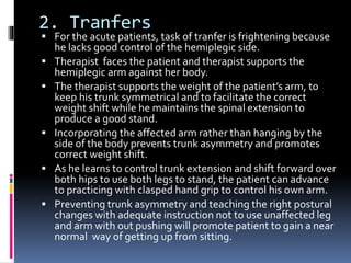 2. Tranfers
 For the acute patients, task of tranfer is frightening because
he lacks good control of the hemiplegic side.
 Therapist faces the patient and therapist supports the
hemiplegic arm against her body.
 The therapist supports the weight of the patient’s arm, to
keep his trunk symmetrical and to facilitate the correct
weight shift while he maintains the spinal extension to
produce a good stand.
 Incorporating the affected arm rather than hanging by the
side of the body prevents trunk asymmetry and promotes
correct weight shift.
 As he learns to control trunk extension and shift forward over
both hips to use both legs to stand, the patient can advance
to practicing with clasped hand grip to control his own arm.
 Preventing trunk asymmetry and teaching the right postural
changes with adequate instruction not to use unaffected leg
and arm with out pushing will promote patient to gain a near
normal way of getting up from sitting.
 