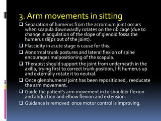 3. Arm movements in sitting
 Separation of humerus from the acromium joint occurs
when scapula downwardly rotates on the rib cage (due to
change in angulation of the slope of glenoid fossa the
humerus sli[ps out of the joint).
 Flaccidity in acute stage is cause for this.
 Abnormal trunk postures and lateral flexion of spine
encourages malpositioning of the scapula.
 Therapist should support the joint from underneath in the
axilla, trying first to correct trunk position, lift humerus up
and externally rotate it to neutral.
 Once glenohumeral joint has been repositioned , reeducate
the arm movement.
 Guide the patient’s arm movement in to shoulder flexion
and abduction and elbow flexion and extension.
 Guidance is removed once motor control is improving.
 