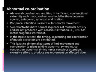 Abnormal co-ordination
 Abnormal coordination, resulting in inefficient, non functional
extremity such that coordination should be there between
agonist, antagonist, synergist and fixation.
 Reciprocal inhibition is essential for smooth movement.
 Skilled activities have normal sequences of muscular activity
and are not produced with conscious attention i.e., CNS has
motor programs stored in it.
 In the stroke patient, the timing, sequencing and coordination
of muscle activation are distributed.
 This leads to abnormal patterns of limb movement and
coordination (patient exhibits abnormal synergies, co-
contraction, abnormal timing needs conscious attention,
excessive effort to produce any movement on affected side).
 